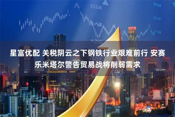 星富优配 关税阴云之下钢铁行业艰难前行 安赛乐米塔尔警告贸易战将削弱需求
