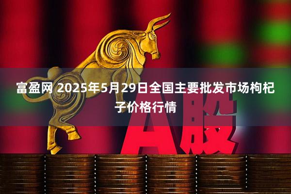 富盈网 2025年5月29日全国主要批发市场枸杞子价格行情