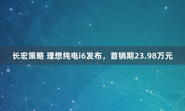 长宏策略 理想纯电i6发布，首销期23.98万元