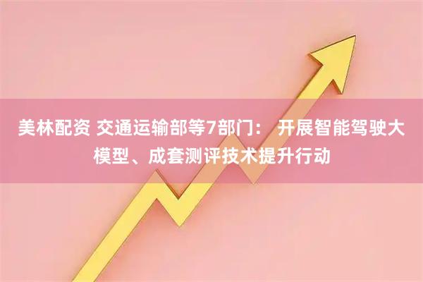 美林配资 交通运输部等7部门： 开展智能驾驶大模型、成套测评技术提升行动