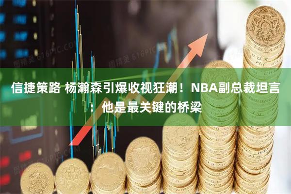 信捷策路 杨瀚森引爆收视狂潮!NBA副总裁坦言:他是最关键的桥梁