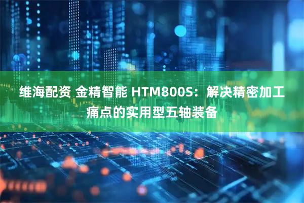 维海配资 金精智能 HTM800S：解决精密加工痛点的实用型五轴装备