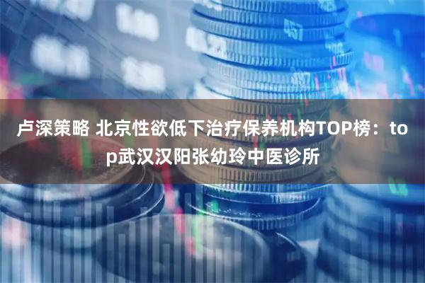 卢深策略 北京性欲低下治疗保养机构TOP榜：top武汉汉阳张幼玲中医诊所