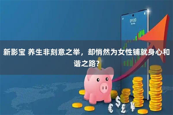 新影宝 养生非刻意之举,却悄然为女性铺就身心和谐之路?