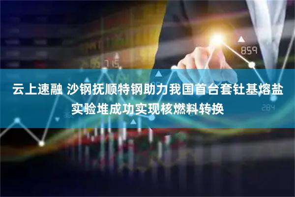 云上速融 沙钢抚顺特钢助力我国首台套钍基熔盐实验堆成功实现核燃料转换
