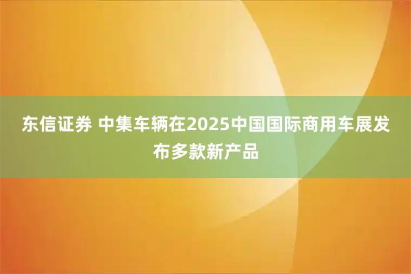 东信证券 中集车辆在2025中国国际商用车展发布多款新产品