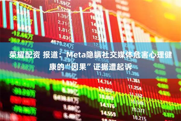 荣耀配资 报道：Meta隐瞒社交媒体危害心理健康的“因果”证据遭起诉