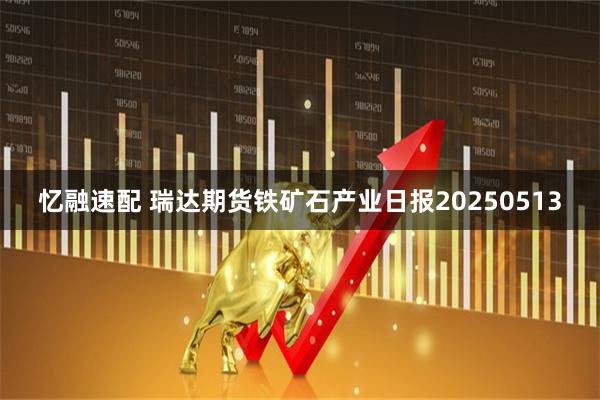 忆融速配 瑞达期货铁矿石产业日报20250513