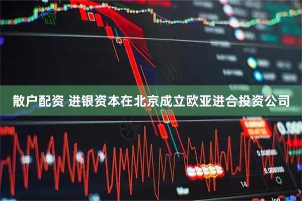 散户配资 进银资本在北京成立欧亚进合投资公司