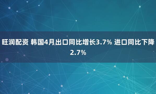 旺润配资 韩国4月出口同比增长3.7% 进口同比下降2.7%