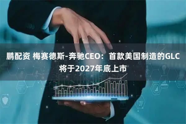 鹏配资 梅赛德斯-奔驰CEO：首款美国制造的GLC将于2027年底上市