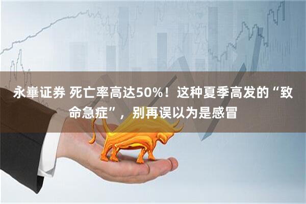 永崋证券 死亡率高达50%!这种夏季高发的“致命急症”,别再误以为是感冒