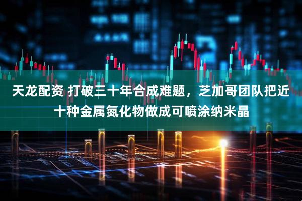 天龙配资 打破三十年合成难题，芝加哥团队把近十种金属氮化物做成可喷涂纳米晶
