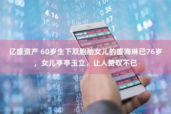 亿盛资产 60岁生下双胞胎女儿的盛海琳已76岁，女儿亭亭玉立，让人赞叹不已
