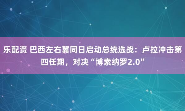 乐配资 巴西左右翼同日启动总统选战：卢拉冲击第四任期，对决“博索纳罗2.0”