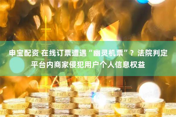 申宝配资 在线订票遭遇“幽灵机票”？法院判定平台内商家侵犯用户个人信息权益